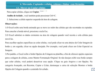 14
4.1. Mover ou Copiar células
Para copiar células, clique em Copiar.
Atalho de teclado , você também pode pressionar Ctrl+C.
3. Seleccione a célula superior esquerda da área de colagem.
Observações:
1.O Excel exibe uma borda animada que se move ao redor das células que são recortadas ou copiadas.
Para cancelar a borda móvel, pressione a tecla Esc.
2.O Excel substitui os dados existentes na área de colagem quando você recorta e cola células para
movê-las.
Para escolher opções específicas ao colar células, você pode clicar na seta abaixo de Colar Imagem do
botão e, em seguida, clicar na opção desejada. Por exemplo, você pode clicar em Colar Especial ou
Imagem.
3.Por padrão, o Excel exibe o botão Opções de Colagem na planilha, a fim de oferecer opções especiais
para a colagem de células, como Manter Formatação Original. Se não desejar exibir esse botão sempre
que colar células, você poderá desactivar essa opção. Clique na guia Arquivo e em Opções. Na
categoria Avançado, em Recortar, Copiar e Colar, desmarque a caixa de selecção Mostrar o botão
Opções de Colagem quando o conteúdo for colado.
4. Movendo, Copiando e células, colunas e linhas com fórmulas
 