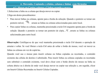 15
4. Movendo, Copiando e células, colunas e linhas com fórmulas
4.2. Mover ou Copiar colunas e Linhas usando o mouse
1.Seleccione a linha ou a coluna que deseja mover ou copiar.
2.Siga um destes procedimentos:
• Para mover linhas ou colunas, aponte para a borda da selecção. Quando o ponteiro se tornar um
ponteiro móvel, arraste as linhas ou colunas seleccionadas para outro local.
• Para copiar linhas ou colunas, mantenha pressionada a tecla Ctrl enquanto aponta para a borda da
seleção. Quando o ponteiro se tornar um ponteiro de cópia, arraste as linhas ou colunas
selecionadas para outro local.
Observação: Certifique-se de que você mantenha pressionada a tecla Ctrl durante a operação de
arrastar e soltar. Se você liberar a tecla Ctrl antes de soltar o botão do mouse, você vai mover as
linhas ou colunas em vez de copiá-las.
Quando você usa o mouse para inserir colunas ou linhas copiadas ou recortadas, o conteúdo
existente das células de destino é substituído. Para inserir linhas ou colunas copiadas ou recortadas
sem substituir o conteúdo existente, você deve clicar com o botão direito do mouse na linha ou
coluna abaixo ou à direita de onde você deseja mover ou copiar sua selecção e, em seguida, clicar
em Inserir Células Recortadas ou Inserir Células Copiadas.
 