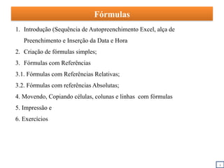 Fórmulas
1. Introdução (Sequência de Autopreenchimento Excel, alça de
Preenchimento e Inserção da Data e Hora
2. Criação de fórmulas simples;
3. Fórmulas com Referências
3.1. Fórmulas com Referências Relativas;
3.2. Fórmulas com referências Absolutas;
4. Movendo, Copiando células, colunas e linhas com fórmulas
5. Impressão e
6. Exercícios
i
 