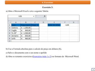 18
6. Exercícios
Exercício 3:
a) Abra o Microsoft Excel e crie a seguinte Tabela:
b) Use a Formula absoluta para o calculo do preço em dólares ($).
c) Salve o documento com o seu nome e apelido
d) Abra os restantes exercicios (Exercicios Aula 1 e 2) no formato do Microsoft Word.
 