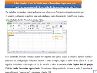 1
1.1.Activar o comando de Sequência de Autopreenchimento Excel
Ao trabalhar com datas, e principalmente com números, o Autopreenchimento permite que
O usuário configure a sequência que será criada por meio do comando Guia Página Inicial,
grupo Edição, botão Preencher, opção Série.
Esse comando funciona tomando como base apenas uma célula inicial e aplica às demais células o
resultado da configuração feita pelo usuário. Como exemplo, digite o valor 10 na célula A1 e em
seguida seleccione a faixa que vai de A1 até G1 e ative o comando Guia Página Inicial, grupo
Edição, botão Preencher, opção Série. Na caixa de diálogo exibida, informe o valor 5 na caixa de
preenchimento "Incremento" e pressione o botão OK.
1. Introdução: Antes de Iniciar com as Formulas e importante saber:
 