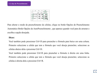 4
1.2.Alça de Preenchimento
Para alterar o modo de preenchimento de células, clique no botão Opções de Preenchimento
Automático Botão Opções de AutoPreenchimento , que aparece quando você para de arrastar e
escolha a opção desejada.
Dicas:
Você também pode pressionar Ctrl+D para preencher a fórmula para baixo em uma coluna.
Primeiro seleccione a célula que tem a fórmula que você deseja preencher, seleccione as
células abaixo dela e pressione Ctrl+D.
Você também pode pressionar Ctrl+R para preencher a fórmula à direita em uma linha.
Primeiro seleccione a célula que tem a fórmula que você deseja preencher, seleccione as
células à direita dela e pressione Ctrl+R.
 