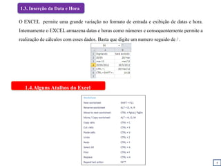 5
1.3. Inserção da Data e Hora
1.4.Alguns Atalhos do Excel
O EXCEL permite uma grande variação no formato de entrada e exibição de datas e hora.
Internamente o EXCEL armazena datas e horas como números e consequentemente permite a
realização de cálculos com esses dados. Basta que digite um numero seguido de / .
 