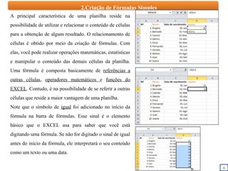 2.Criação de Fórmulas Simples
6
A principal característica de uma planilha reside na
possibilidade de utilizar e relacionar o conteúdo de células
para a obtenção de algum resultado. O relacionamento de
células é obtido por meio da criação de fórmulas. Com
elas, você pode realizar operações matemáticas, estatísticas
e manipular o conteúdo das demais células da planilha.
Uma fórmula é composta basicamente de referências a
outras células, operadores matemáticos e funções do
EXCEL. Contudo, é na possibilidade de se referir a outras
células que reside a maior vantagem de uma planilha.
Note que o símbolo de igual foi adicionado no início da
fórmula na barra de fórmulas. Esse sinal é o elemento
básico que o EXCEL usa para saber que você está
digitando uma fórmula. Se não for digitado o sinal de igual
antes do início da fórmula, ele interpretará o seu conteúdo
como um texto ou uma data.
 