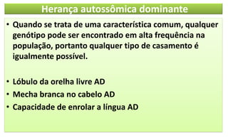 Herança autossômica dominante
• Quando se trata de uma característica comum, qualquer
genótipo pode ser encontrado em alta frequência na
população, portanto qualquer tipo de casamento é
igualmente possível.
• Lóbulo da orelha livre AD
• Mecha branca no cabelo AD
• Capacidade de enrolar a língua AD
 
