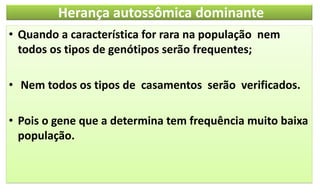 Herança autossômica dominante
• Quando a característica for rara na população nem
todos os tipos de genótipos serão frequentes;
• Nem todos os tipos de casamentos serão verificados.
• Pois o gene que a determina tem frequência muito baixa
população.
 