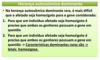 Herança autossômica dominante
• Na herança autossômica dominante rara, é mais difícil
que o afetado seja homozigoto para o gene considerado:
1. Para que um indivíduo afetado seja homozigoto é
preciso que ambos os genitores possuam o gene em
questão
2. Para que um indivíduo afetado seja homozigoto é
preciso que ambos os genitores possuam o gene em
questão -> Características dominantes raras são ->
letais homozigose.
 