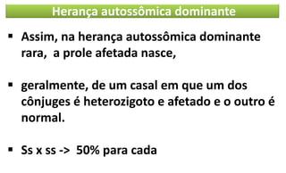 Herança autossômica dominante
▪ Assim, na herança autossômica dominante
rara, a prole afetada nasce,
▪ geralmente, de um casal em que um dos
cônjuges é heterozigoto e afetado e o outro é
normal.
▪ Ss x ss -> 50% para cada
 