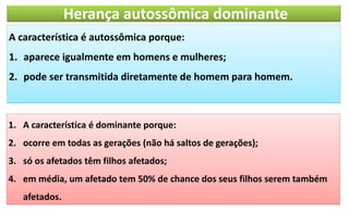 Herança autossômica dominante
A característica é autossômica porque:
1. aparece igualmente em homens e mulheres;
2. pode ser transmitida diretamente de homem para homem.
1. A característica é dominante porque:
2. ocorre em todas as gerações (não há saltos de gerações);
3. só os afetados têm filhos afetados;
4. em média, um afetado tem 50% de chance dos seus filhos serem também
afetados.
 