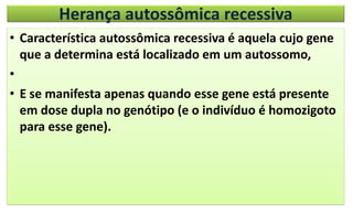 Herança autossômica recessiva
• Característica autossômica recessiva é aquela cujo gene
que a determina está localizado em um autossomo,
•
• E se manifesta apenas quando esse gene está presente
em dose dupla no genótipo (e o indivíduo é homozigoto
para esse gene).
 