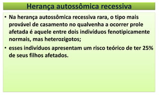 Herança autossômica recessiva
• Na herança autossômica recessiva rara, o tipo mais
provável de casamento no qualvenha a ocorrer prole
afetada é aquele entre dois indivíduos fenotipicamente
normais, mas heterozigotos;
• esses indivíduos apresentam um risco teórico de ter 25%
de seus filhos afetados.
 