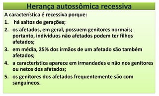 Herança autossômica recessiva
A característica é recessiva porque:
1. há saltos de gerações;
2. os afetados, em geral, possuem genitores normais;
portanto, indivíduos não afetados podem ter filhos
afetados;
3. em média, 25% dos irmãos de um afetado são também
afetados;
4. a característica aparece em irmandades e não nos genitores
ou netos dos afetados;
5. os genitores dos afetados frequentemente são com
sanguíneos.
 