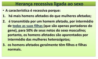 Herança recessiva ligada ao sexo
• A característica é recessiva porque:
1. há mais homens afetados do que mulheres afetadas;
2. é transmitida por um homem afetado, por intermédio
de todas as suas filhas (que são apenas portadoras do
gene), para 50% de seus netos do sexo masculino;
portanto, os homens afetados são aparentados por
intermédio das mulheres heterozigotas;
3. os homens afetados geralmente têm filhos e filhas
normais.
 