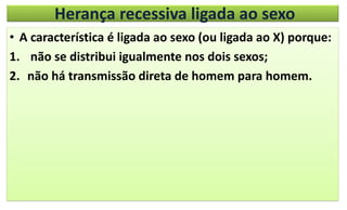 Herança recessiva ligada ao sexo
• A característica é ligada ao sexo (ou ligada ao X) porque:
1. não se distribui igualmente nos dois sexos;
2. não há transmissão direta de homem para homem.
 