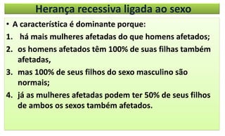 Herança recessiva ligada ao sexo
• A característica é dominante porque:
1. há mais mulheres afetadas do que homens afetados;
2. os homens afetados têm 100% de suas filhas também
afetadas,
3. mas 100% de seus filhos do sexo masculino são
normais;
4. já as mulheres afetadas podem ter 50% de seus filhos
de ambos os sexos também afetados.
 