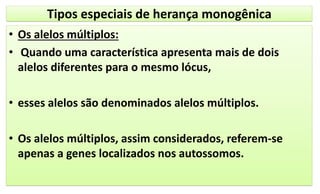 Tipos especiais de herança monogênica
• Os alelos múltiplos:
• Quando uma característica apresenta mais de dois
alelos diferentes para o mesmo lócus,
• esses alelos são denominados alelos múltiplos.
• Os alelos múltiplos, assim considerados, referem-se
apenas a genes localizados nos autossomos.
 