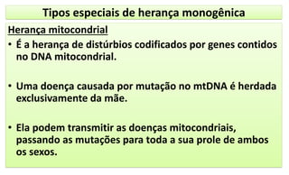 Tipos especiais de herança monogênica
Herança mitocondrial
• É a herança de distúrbios codificados por genes contidos
no DNA mitocondrial.
• Uma doença causada por mutação no mtDNA é herdada
exclusivamente da mãe.
• Ela podem transmitir as doenças mitocondriais,
passando as mutações para toda a sua prole de ambos
os sexos.
 