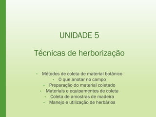 UNIDADE 5
Técnicas de herborização
• Métodos de coleta de material botânico
• O que anotar no campo
• Preparação do material coletado
• Materiais e equipamentos de coleta
• Coleta de amostras de madeira
• Manejo e utilização de herbários
 