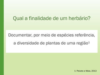 Qual a finalidade de um herbário?
Documentar, por meio de espécies referência,
a diversidade de plantas de uma região¹
1- Peixoto e Maia, 2013
 