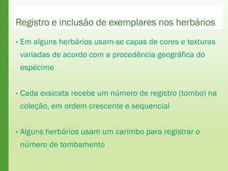Registro e inclusão de exemplares nos herbários
• Em alguns herbários usam-se capas de cores e texturas
variadas de acordo com a procedência geográfica do
espécime
• Cada exsicata recebe um número de registro (tombo) na
coleção, em ordem crescente e sequencial
• Alguns herbários usam um carimbo para registrar o
número de tombamento
 