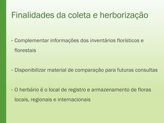 Finalidades da coleta e herborização
• Complementar informações dos inventários florísticos e
florestais
• Disponibilizar material de comparação para futuras consultas
• O herbário é o local de registro e armazenamento de floras
locais, regionais e internacionais
 