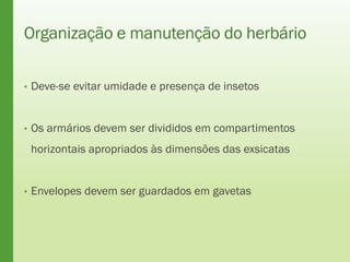 Organização e manutenção do herbário
• Deve-se evitar umidade e presença de insetos
• Os armários devem ser divididos em compartimentos
horizontais apropriados às dimensões das exsicatas
• Envelopes devem ser guardados em gavetas
 