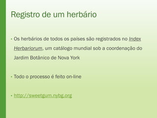 Registro de um herbário
• Os herbários de todos os países são registrados no Index
Herbariorum, um catálogo mundial sob a coordenação do
Jardim Botânico de Nova York
• Todo o processo é feito on-line
• http://sweetgum.nybg.org
 