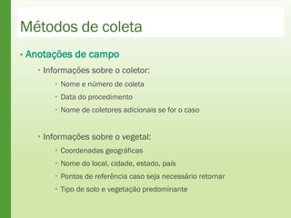 Métodos de coleta
• Anotações de campo
 Informações sobre o coletor:
 Nome e número de coleta
 Data do procedimento
 Nome de coletores adicionais se for o caso
 Informações sobre o vegetal:
 Coordenadas geográficas
 Nome do local, cidade, estado, país
 Pontos de referência caso seja necessário retornar
 Tipo de solo e vegetação predominante
 
