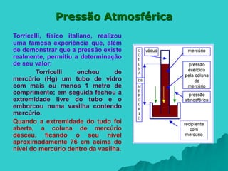 Pressão Atmosférica
Torricelli, físico italiano, realizou
uma famosa experiência que, além
de demonstrar que a pressão existe
realmente, permitiu a determinação
de seu valor:
Torricelli encheu de
mercúrio (Hg) um tubo de vidro
com mais ou menos 1 metro de
comprimento; em seguida fechou a
extremidade livre do tubo e o
emborcou numa vasilha contendo
mercúrio.
Quando a extremidade do tudo foi
aberta, a coluna de mercúrio
desceu, ficando o seu nível
aproximadamente 76 cm acima do
nível do mercúrio dentro da vasilha.
 
