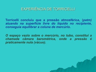 EXPERIÊNCIA DE TORRICELLI
Torricelli concluiu que a pressão atmosférica, (patm)
atuando na superfície livre do líquido no recipiente,
conseguia equilibrar a coluna de mercúrio.
O espaço vazio sobre o mercúrio, no tubo, constitui a
chamada câmara barométrica, onde a pressão é
praticamente nula (vácuo).
 