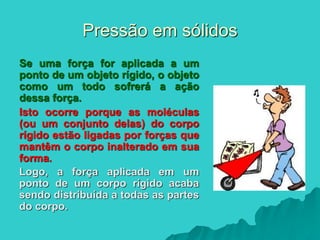 Pressão em sólidos
Se uma força for aplicada a um
ponto de um objeto rígido, o objeto
como um todo sofrerá a ação
dessa força.
Isto ocorre porque as moléculas
(ou um conjunto delas) do corpo
rígido estão ligadas por forças que
mantêm o corpo inalterado em sua
forma.
Logo, a força aplicada em um
ponto de um corpo rígido acaba
sendo distribuída a todas as partes
do corpo.
 