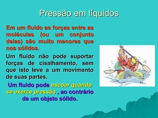 Pressão em líquidos
Em um fluido as forças entre as
moléculas (ou um conjunto
delas) são muito menores que
nos sólidos.
Um fluido não pode suportar
forças de cisalhamento, sem
que isto leve a um movimento
de suas partes.
Um fluido pode escoar quando
se exerce pressão , ao contrário
de um objeto sólido.
 
