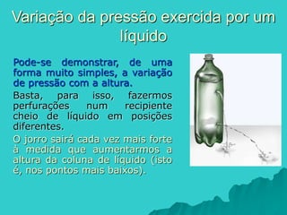 Pode-se demonstrar, de uma
forma muito simples, a variação
de pressão com a altura.
Basta, para isso, fazermos
perfurações num recipiente
cheio de líquido em posições
diferentes.
O jorro sairá cada vez mais forte
à medida que aumentarmos a
altura da coluna de líquido (isto
é, nos pontos mais baixos).
Variação da pressão exercida por um
líquido
 