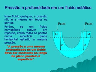 Pressão e profundidade em um fluido estático
Num fluido qualquer, a pressão
não é a mesma em todos os
pontos.
Porém, se um fluido
homogêneo estiver em
repouso, então todos os pontos
numa superfície plana
horizontal estarão à mesma
pressão.
“A pressão a uma mesma
profundidade de um fluido
deve ser constante ao longo
do plano paralelo à
superfície”
Patm
h1
h2
h1
h2
Patm
 