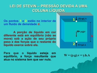 F1=p1.A
F2=p2.A
W= .g.v
1
2
LEI DE STEVIN – PRESSÃO DEVIDA A UMA
COLUNA LÍQUIDA
Os pontos 1 e 2 estão no interior de
um fluido de densidade d.
A porção de líquido em cor
diferente está em equilíbrio (não se
move) sob a ação de seu próprio
peso e das forças que o restante do
líquido exerce sobre ela.
Para que o líquido esteja em
equilíbrio, a força resultante que
atua no sistema tem que ser nula.
h
W = (.g).v = .h.A
 