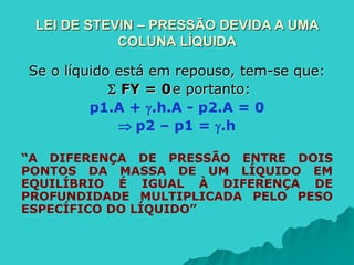 LEI DE STEVIN – PRESSÃO DEVIDA A UMA
COLUNA LÍQUIDA
Se o líquido está em repouso, tem-se que:
 FY = 0e portanto:
p1.A + .h.A - p2.A = 0
 p2 – p1 = .h
“A DIFERENÇA DE PRESSÃO ENTRE DOIS
PONTOS DA MASSA DE UM LÍQUIDO EM
EQUILÍBRIO É IGUAL À DIFERENÇA DE
PROFUNDIDADE MULTIPLICADA PELO PESO
ESPECÍFICO DO LÍQUIDO”
 