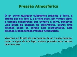 Pressão Atmosférica
O ar, como qualquer substância próxima à Terra, á
atraído por ela, isto é, o ar tem peso. Em virtude disto,
a camada atmosférica que envolve a Terra, atingindo
uma altura de dezenas de quilômetros, exerce uma
pressão sobre os corpos nela mergulhados. Esta
pressão é denominada Pressão Atmosférica.
Vivemos no fundo de um oceano de ar e esse oceano,
como a água de um lago, exerce pressão nos corpos
nele imersos.
 