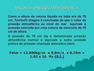 VALOR DA PRESSÃO ATMOSFÉRICA
Como a altura da coluna líquida no tubo era de 76
cm, Torricelli chegou à conclusão de que o valor da
pressão atmosférica ao nível do mar equivale à
pressão exercida por uma coluna de mercúrio de 76
cm de altura.
A pressão de 76 cm Hg é denominada pressão
atmosférica normal e equivale a outra unidade
prática de pressão chamada atmosfera (atm).
Patm = 13.600kg/m3 x 9,8m/s2 x 0,76m =
1,02 x 105 Pa (S.I.)
 