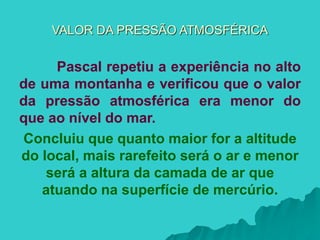 VALOR DA PRESSÃO ATMOSFÉRICA
Pascal repetiu a experiência no alto
de uma montanha e verificou que o valor
da pressão atmosférica era menor do
que ao nível do mar.
Concluiu que quanto maior for a altitude
do local, mais rarefeito será o ar e menor
será a altura da camada de ar que
atuando na superfície de mercúrio.
 