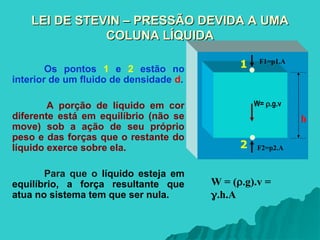 F1=p1.A
F2=p2.A
W= .g.v
1
2
LEI DE STEVIN – PRESSÃO DEVIDA A UMA
LEI DE STEVIN – PRESSÃO DEVIDA A UMA
COLUNA LÍQUIDA
COLUNA LÍQUIDA
Os pontos 1 e 2 estão no
interior de um fluido de densidade d.
A porção de líquido em cor
diferente está em equilíbrio (não se
move) sob a ação de seu próprio
peso e das forças que o restante do
líquido exerce sobre ela.
Para que o líquido esteja em
equilíbrio, a força resultante que
atua no sistema tem que ser nula.
h
W = (.g).v =
.h.A
 