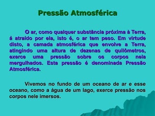 Pressão Atmosférica
Pressão Atmosférica
O
O ar, como qualquer substância próxima à Terra,
ar, como qualquer substância próxima à Terra,
á atraído por ela, isto é, o ar tem peso. Em virtude
á atraído por ela, isto é, o ar tem peso. Em virtude
disto, a camada atmosférica que envolve a Terra,
disto, a camada atmosférica que envolve a Terra,
atingindo uma altura de dezenas de quilômetros,
atingindo uma altura de dezenas de quilômetros,
exerce uma pressão sobre os corpos nela
exerce uma pressão sobre os corpos nela
mergulhados. Esta pressão é denominada Pressão
mergulhados. Esta pressão é denominada Pressão
Atmosférica.
Atmosférica.
Vivemos no fundo de um oceano de ar e esse
Vivemos no fundo de um oceano de ar e esse
oceano, como a água de um lago, exerce pressão nos
oceano, como a água de um lago, exerce pressão nos
corpos nele imersos.
corpos nele imersos.
 