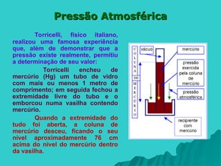 Pressão Atmosférica
Pressão Atmosférica
Torricelli, físico italiano,
realizou uma famosa experiência
que, além de demonstrar que a
pressão existe realmente, permitiu
a determinação de seu valor:
Torricelli encheu de
mercúrio (Hg) um tubo de vidro
com mais ou menos 1 metro de
comprimento; em seguida fechou a
extremidade livre do tubo e o
emborcou numa vasilha contendo
mercúrio.
Quando a extremidade do
tudo foi aberta, a coluna de
mercúrio desceu, ficando o seu
nível aproximadamente 76 cm
acima do nível do mercúrio dentro
da vasilha.
 