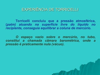EXPERIÊNCIA DE TORRICELLI
EXPERIÊNCIA DE TORRICELLI
Torricelli concluiu que a pressão atmosférica,
(patm) atuando na superfície livre do líquido no
recipiente, conseguia equilibrar a coluna de mercúrio.
O espaço vazio sobre o mercúrio, no tubo,
constitui a chamada câmara barométrica, onde a
pressão é praticamente nula (vácuo).
 