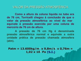 VALOR DA PRESSÃO ATMOSFÉRICA
VALOR DA PRESSÃO ATMOSFÉRICA
Como a altura da coluna líquida no tubo era
de 76 cm, Torricelli chegou à conclusão de que o
valor da pressão atmosférica ao nível do mar
equivale à pressão exercida por uma coluna de
mercúrio de 76 cm de altura.
A pressão de 76 cm Hg é denominada
pressão atmosférica normal e equivale a outra
unidade prática de pressão chamada atmosfera
(atm).
Patm = 13.600kg/m
Patm = 13.600kg/m3
3
x 9,8m/s
x 9,8m/s2
2
x 0,76m =
x 0,76m =
1,02 x 10
1,02 x 105
5
Pa
Pa (S.I.)
(S.I.)
 