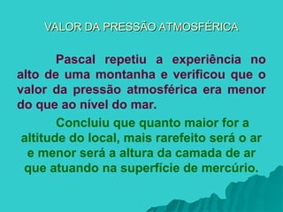 VALOR DA PRESSÃO ATMOSFÉRICA
VALOR DA PRESSÃO ATMOSFÉRICA
Pascal repetiu a experiência no
alto de uma montanha e verificou que o
valor da pressão atmosférica era menor
do que ao nível do mar.
Concluiu que quanto maior for a
altitude do local, mais rarefeito será o ar
e menor será a altura da camada de ar
que atuando na superfície de mercúrio.
 