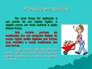 Pressão em sólidos
Pressão em sólidos
Se uma força for aplicada a
Se uma força for aplicada a
um ponto de um objeto rígido, o
um ponto de um objeto rígido, o
objeto como um todo sofrerá a ação
objeto como um todo sofrerá a ação
dessa força.
dessa força.
Isto ocorre porque as
Isto ocorre porque as
moléculas (ou um conjunto delas) do
moléculas (ou um conjunto delas) do
corpo rígido estão ligadas por forças
corpo rígido estão ligadas por forças
que mantêm o corpo inalterado em
que mantêm o corpo inalterado em
sua forma.
sua forma.
Logo, a força aplicada em um
Logo, a força aplicada em um
ponto de um corpo rígido acaba
ponto de um corpo rígido acaba
sendo distribuída a todas as partes
sendo distribuída a todas as partes
do corpo.
do corpo.
 
