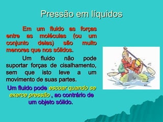 Pressão em líquidos
Pressão em líquidos
Em um fluido as forças
Em um fluido as forças
entre as moléculas (ou um
entre as moléculas (ou um
conjunto delas) são muito
conjunto delas) são muito
menores que nos sólidos.
menores que nos sólidos.
Um fluido não pode
Um fluido não pode
suportar forças de cisalhamento,
suportar forças de cisalhamento,
sem que isto leve a um
sem que isto leve a um
movimento de suas partes.
movimento de suas partes.
Um fluido pode
Um fluido pode escoar quando se
escoar quando se
exerce pressão
exerce pressão , ao contrário de
, ao contrário de
um objeto sólido.
um objeto sólido.
 