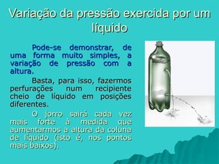 Pode-se demonstrar, de
Pode-se demonstrar, de
uma forma muito simples, a
uma forma muito simples, a
variação de pressão com a
variação de pressão com a
altura.
altura.
Basta, para isso, fazermos
Basta, para isso, fazermos
perfurações num recipiente
perfurações num recipiente
cheio de líquido em posições
cheio de líquido em posições
diferentes.
diferentes.
O jorro sairá cada vez
O jorro sairá cada vez
mais forte à medida que
mais forte à medida que
aumentarmos a altura da coluna
aumentarmos a altura da coluna
de líquido (isto é, nos pontos
de líquido (isto é, nos pontos
mais baixos).
mais baixos).
Variação da pressão exercida por um
Variação da pressão exercida por um
líquido
líquido
 