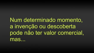 Num determinado momento,
a invenção ou descoberta
pode não ter valor comercial,
mas...