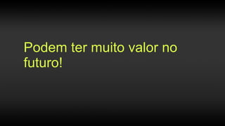 Podem ter muito valor no
futuro!
